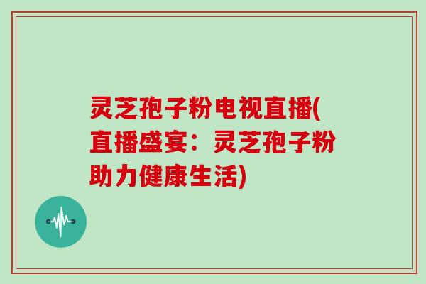灵芝孢子粉电视直播(直播盛宴：灵芝孢子粉助力健康生活)