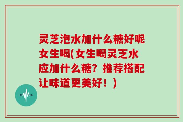 灵芝泡水加什么糖好呢女生喝(女生喝灵芝水应加什么糖?推荐搭配让味道更美好!)-第1张图片-灵芝大师 灵芝泡水加什么糖好呢女生喝(女生喝灵芝水应加什么糖?推荐搭配让味道更美好!)-第1张图片-灵芝大师