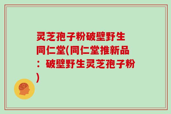 灵芝孢子粉破壁野生 同仁堂(同仁堂推新品:破壁野生灵芝孢子粉)-第1张图片-灵芝大师 灵芝孢子粉破壁野生 同仁堂(同仁堂推新品:破壁野生灵芝孢子粉)-第1张图片-灵芝大师