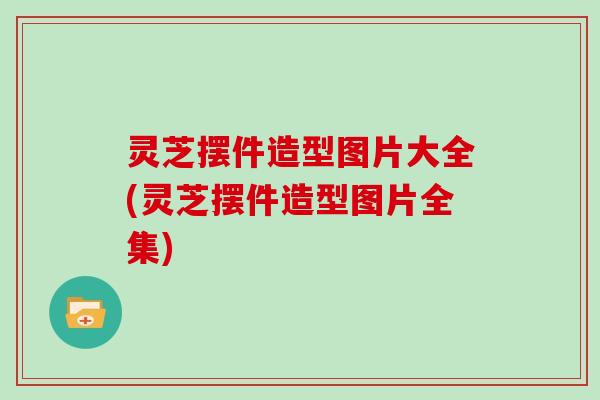 灵芝摆件造型图片大全(灵芝摆件造型图片全集)