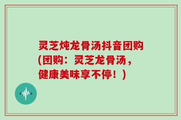 灵芝炖龙骨汤抖音团购(团购：灵芝龙骨汤，健康美味享不停！)