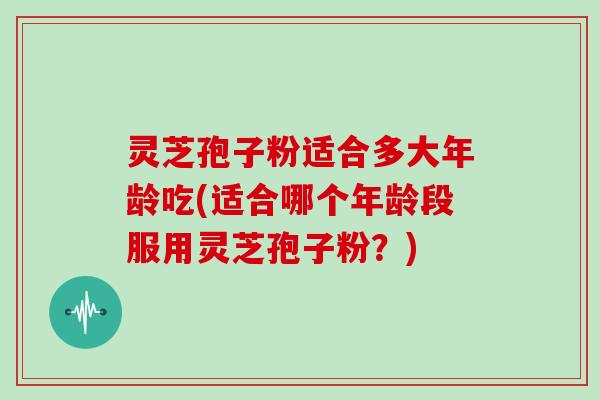 灵芝孢子粉适合多大年龄吃(适合哪个年龄段服用灵芝孢子粉？)