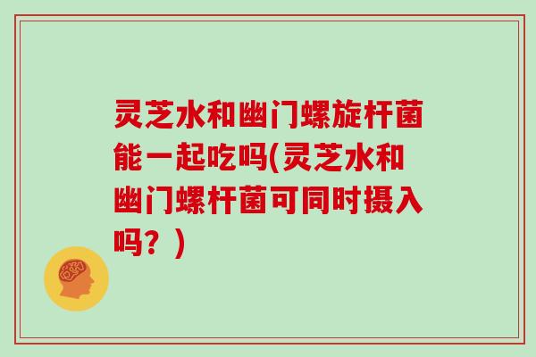 灵芝水和幽门螺旋杆菌能一起吃吗(灵芝水和幽门螺杆菌可同时摄入吗？)