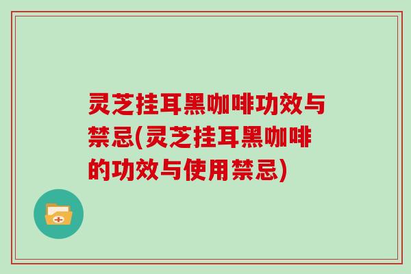 灵芝挂耳黑咖啡功效与禁忌(灵芝挂耳黑咖啡的功效与使用禁忌)