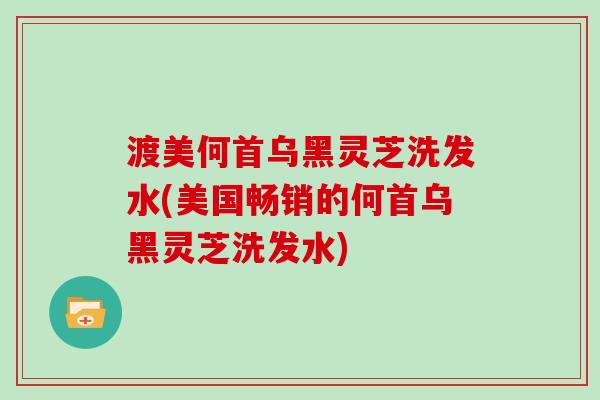 渡美何首乌黑灵芝洗发水(美国畅销的何首乌黑灵芝洗发水)