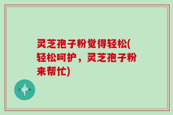 灵芝孢子粉觉得轻松(轻松呵护，灵芝孢子粉来帮忙)