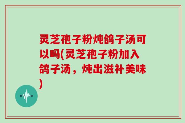 灵芝孢子粉炖鸽子汤可以吗(灵芝孢子粉加入鸽子汤，炖出滋补美味)