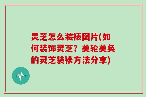 灵芝怎么装裱图片(如何装饰灵芝？美轮美奂的灵芝装裱方法分享)