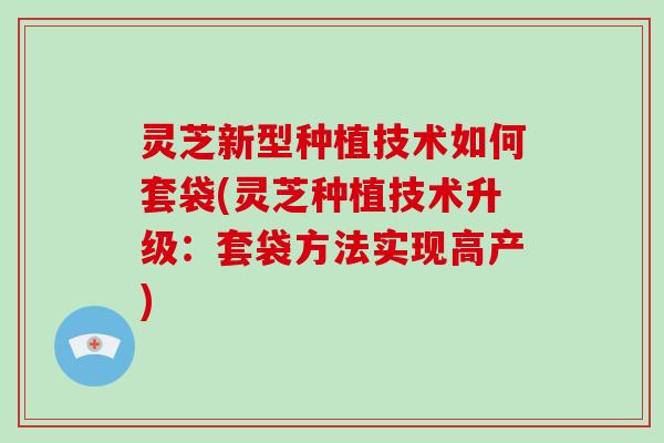 灵芝新型种植技术如何套袋(灵芝种植技术升级:套袋方法实现高产)-第1张图片-灵芝大师 灵芝新型种植技术如何套袋(灵芝种植技术升级:套袋方法实现高产)-第1张图片-灵芝大师