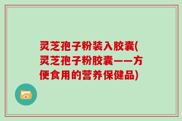 灵芝孢子粉装入胶囊(灵芝孢子粉胶囊——方便食用的营养保健品)-第1张图片-灵芝大师