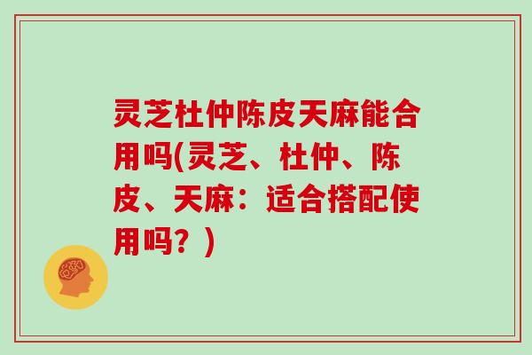 灵芝杜仲陈皮天麻能合用吗(灵芝、杜仲、陈皮、天麻：适合搭配使用吗？)