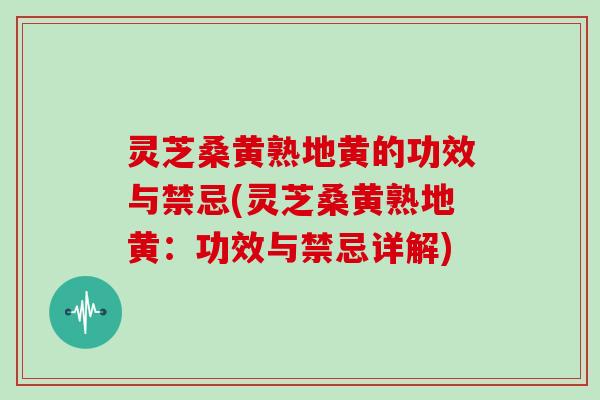 灵芝桑黄熟地黄的功效与禁忌(灵芝桑黄熟地黄：功效与禁忌详解)
