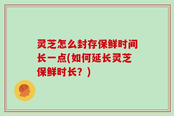 灵芝怎么封存保鲜时间长一点(如何延长灵芝保鲜时长？)