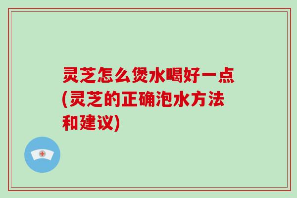 灵芝怎么煲水喝好一点(灵芝的正确泡水方法和建议)