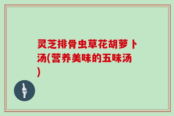 灵芝排骨虫草花胡萝卜汤(营养美味的五味汤)