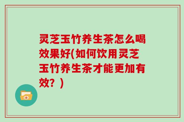 灵芝玉竹养生茶怎么喝效果好(如何饮用灵芝玉竹养生茶才能更加有效？)