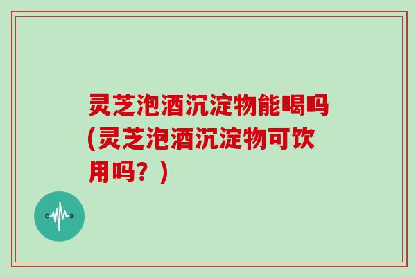 灵芝泡酒沉淀物能喝吗(灵芝泡酒沉淀物可饮用吗？)