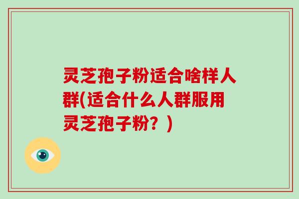 灵芝孢子粉适合啥样人群(适合什么人群服用灵芝孢子粉？)