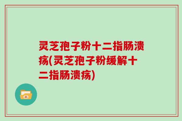 灵芝孢子粉十二指肠溃疡(灵芝孢子粉缓解十二指肠溃疡)