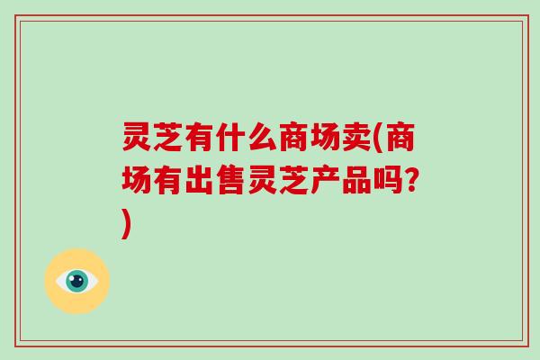 灵芝有什么商场卖(商场有出售灵芝产品吗？)