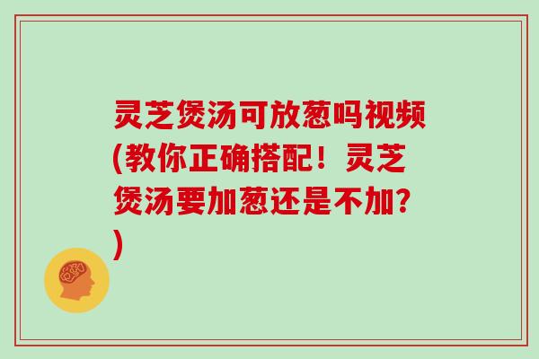 灵芝煲汤可放葱吗视频(教你正确搭配！灵芝煲汤要加葱还是不加？)