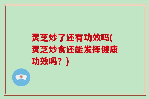 灵芝炒了还有功效吗(灵芝炒食还能发挥健康功效吗？)