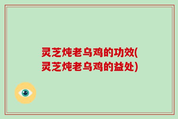 灵芝炖老乌鸡的功效(灵芝炖老乌鸡的益处)
