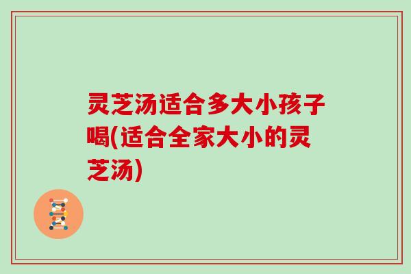 灵芝汤适合多大小孩子喝(适合全家大小的灵芝汤)