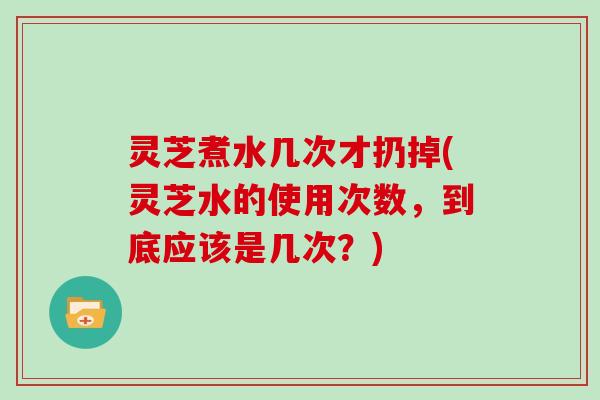 灵芝煮水几次才扔掉(灵芝水的使用次数，到底应该是几次？)