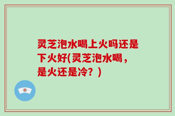灵芝泡水喝上火吗还是下火好(灵芝泡水喝，是火还是冷？)