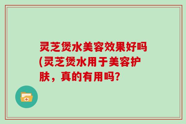 灵芝煲水美容效果好吗(灵芝煲水用于美容护肤,真的有用吗?-第1张图片-灵芝大师 灵芝煲水美容效果好吗(灵芝煲水用于美容护肤,真的有用吗?-第1张图片-灵芝大师
