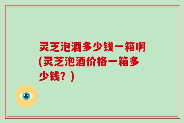 灵芝泡酒多少钱一箱啊(灵芝泡酒价格一箱多少钱？)