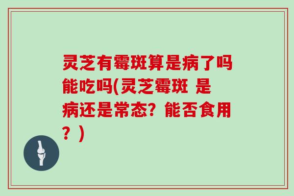 灵芝有霉斑算是病了吗能吃吗(灵芝霉斑 是病还是常态？能否食用？)