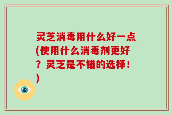 灵芝消毒用什么好一点(使用什么消毒剂更好?灵芝是不错的选择!)-第1张图片-灵芝大师 灵芝消毒用什么好一点(使用什么消毒剂更好?灵芝是不错的选择!)-第1张图片-灵芝大师