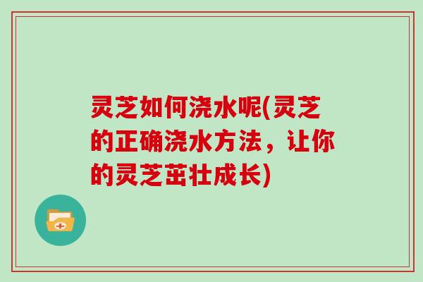 灵芝如何浇水呢(灵芝的正确浇水方法，让你的灵芝茁壮成长)