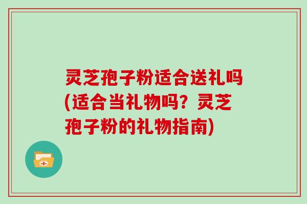 灵芝孢子粉适合送礼吗(适合当礼物吗？灵芝孢子粉的礼物指南)