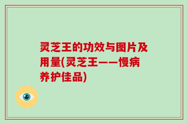 灵芝王的功效与图片及用量(灵芝王——慢病养护佳品)