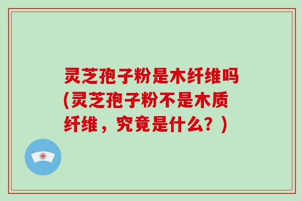 灵芝孢子粉是木纤维吗(灵芝孢子粉不是木质纤维，究竟是什么？)