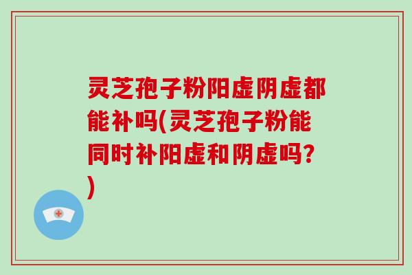 灵芝孢子粉阳虚阴虚都能补吗(灵芝孢子粉能同时补阳虚和阴虚吗？)