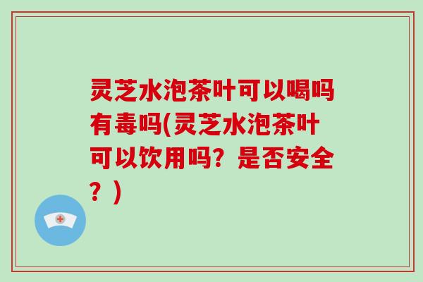 灵芝水泡茶叶可以喝吗有毒吗(灵芝水泡茶叶可以饮用吗?是否安全?)-第1张图片-灵芝大师 灵芝水泡茶叶可以喝吗有毒吗(灵芝水泡茶叶可以饮用吗?是否安全?)-第1张图片-灵芝大师