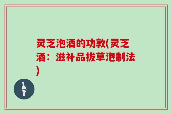 灵芝泡酒的功敦(灵芝酒：滋补品拔草泡制法)
