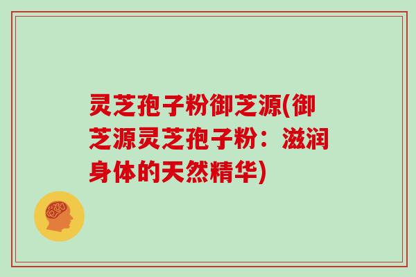 灵芝孢子粉御芝源(御芝源灵芝孢子粉：滋润身体的天然精华)