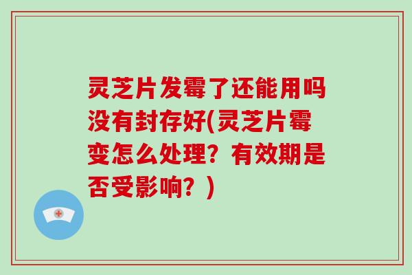 灵芝片发霉了还能用吗没有封存好(灵芝片霉变怎么处理？有效期是否受影响？)
