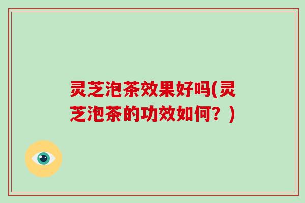 灵芝泡茶效果好吗(灵芝泡茶的功效如何？)