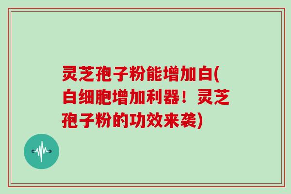 灵芝孢子粉能增加白(白细胞增加利器!灵芝孢子粉的功效来袭)-第1张图片-灵芝大师 灵芝孢子粉能增加白(白细胞增加利器!灵芝孢子粉的功效来袭)-第1张图片-灵芝大师