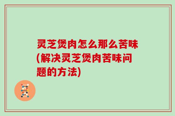 灵芝煲肉怎么那么苦味(解决灵芝煲肉苦味问题的方法)