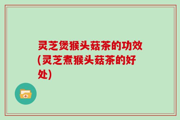 灵芝煲猴头菇茶的功效(灵芝煮猴头菇茶的好处)