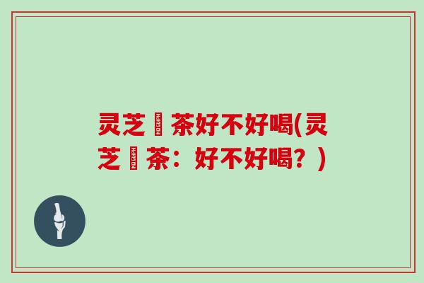 灵芝焗茶好不好喝(灵芝焗茶：好不好喝？)