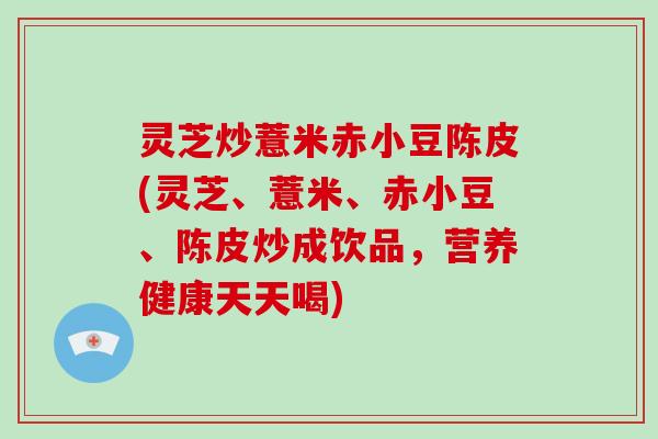 灵芝炒薏米赤小豆陈皮(灵芝、薏米、赤小豆、陈皮炒成饮品，营养健康天天喝)
