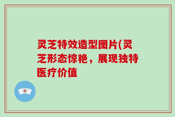 灵芝特效造型图片(灵芝形态惊艳，展现独特医疗价值